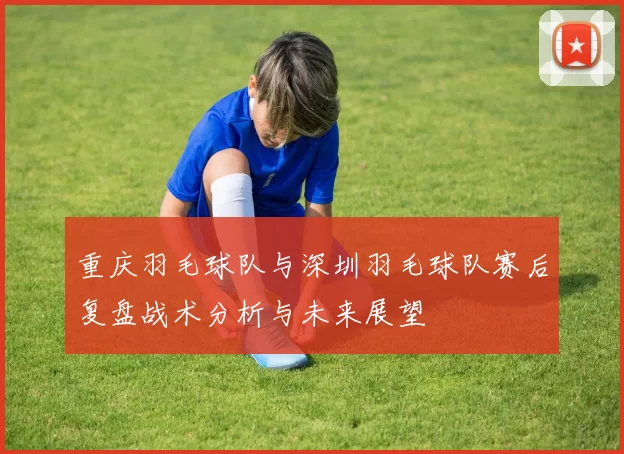 重庆羽毛球队与深圳羽毛球队赛后复盘战术分析与未来展望