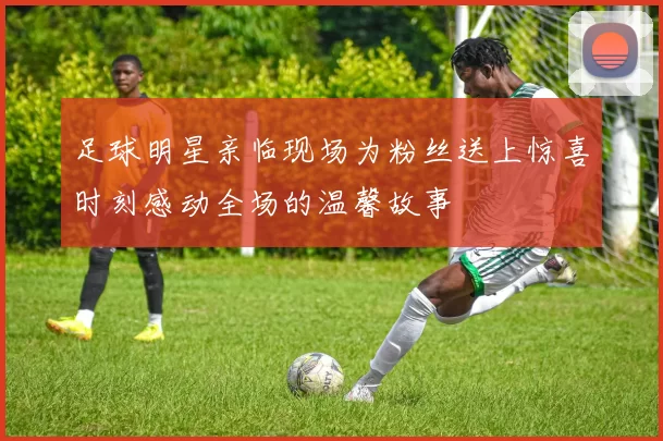 足球明星亲临现场为粉丝送上惊喜时刻感动全场的温馨故事