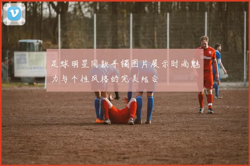足球明星同款手镯图片展示时尚魅力与个性风格的完美结合