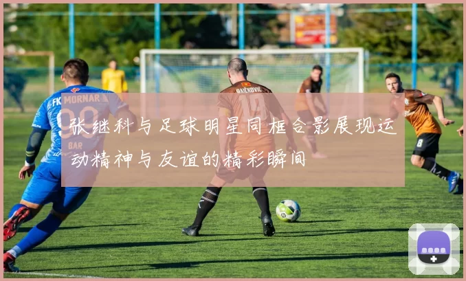 张继科与足球明星同框合影展现运动精神与友谊的精彩瞬间