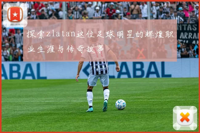 探索zlatan这位足球明星的辉煌职业生涯与传奇故事