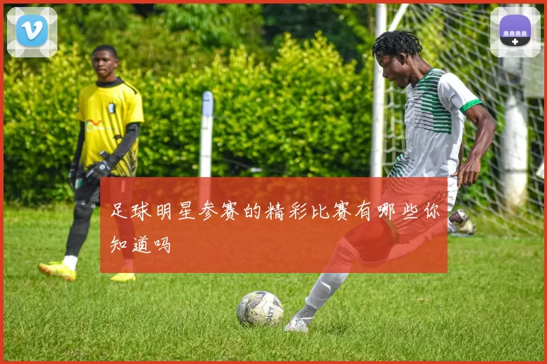 足球明星参赛的精彩比赛有哪些你知道吗