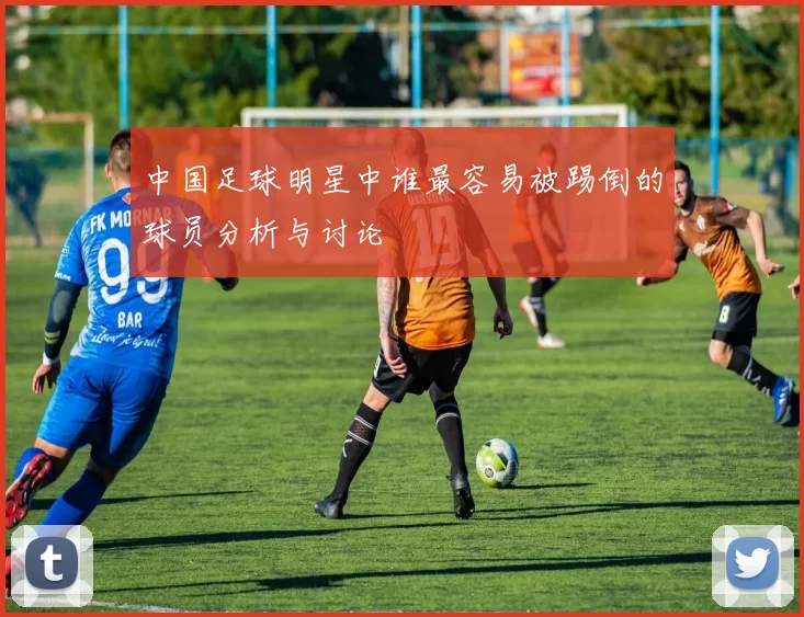中国足球明星中谁最容易被踢倒的球员分析与讨论