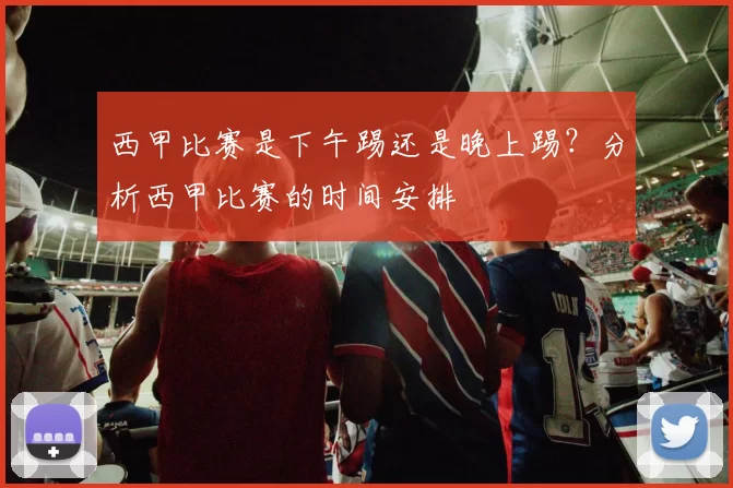 西甲比赛是下午踢还是晚上踢？分析西甲比赛的时间安排