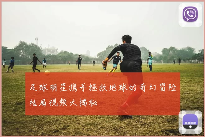 足球明星携手拯救地球的奇幻冒险结局视频大揭秘