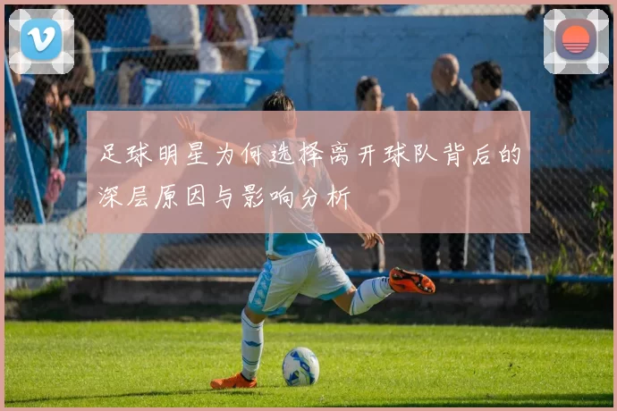 足球明星为何选择离开球队背后的深层原因与影响分析