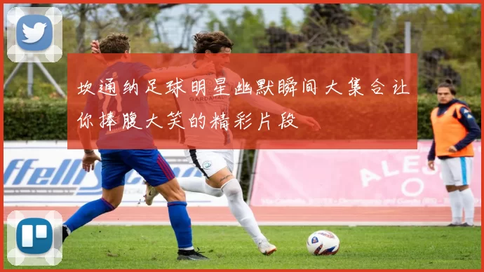 坎通纳足球明星幽默瞬间大集合让你捧腹大笑的精彩片段