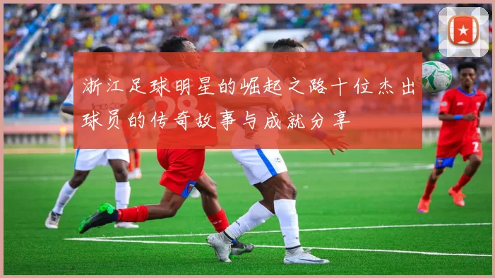 浙江足球明星的崛起之路十位杰出球员的传奇故事与成就分享
